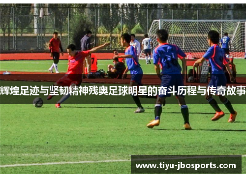 辉煌足迹与坚韧精神残奥足球明星的奋斗历程与传奇故事