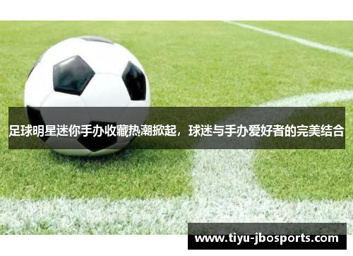 足球明星迷你手办收藏热潮掀起，球迷与手办爱好者的完美结合
